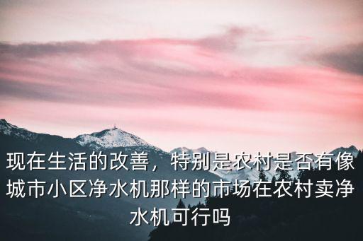 現在生活的改善，特別是農村是否有像城市小區凈水機那樣的市場在農村賣凈水機可行嗎