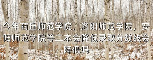 今年商丘師范學院，洛陽師范學院，安陽師范學院等二本會降低錄取分數線會降低嗎