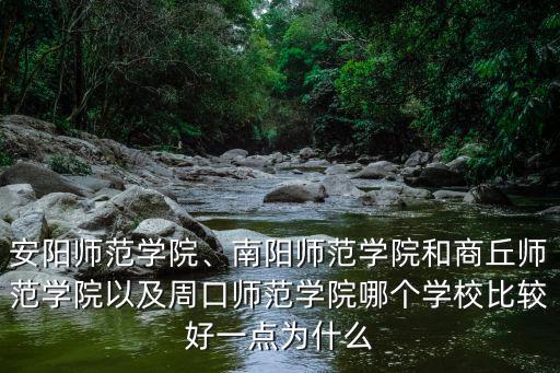 安陽師范學院、南陽師范學院和商丘師范學院以及周口師范學院哪個學校比較好一點為什么