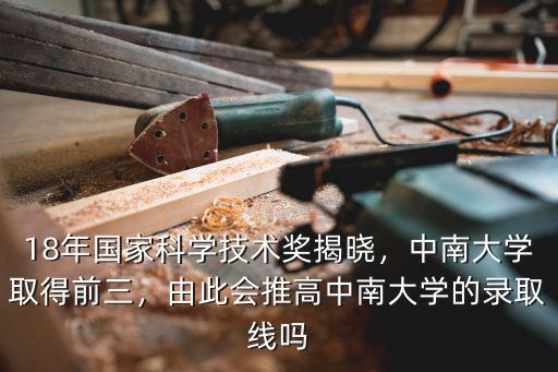 18年國家科學技術獎揭曉，中南大學取得前三，由此會推高中南大學的錄取線嗎