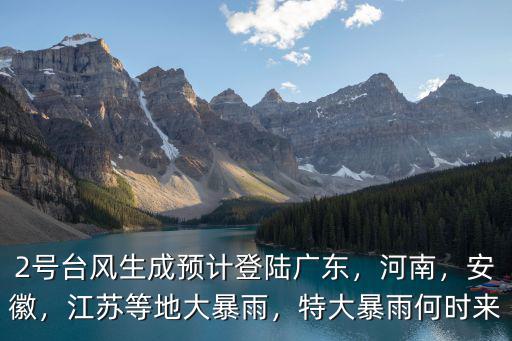 2號臺風生成預計登陸廣東，河南，安徽，江蘇等地大暴雨，特大暴雨何時來
