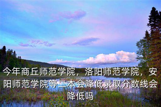 今年商丘師范學院，洛陽師范學院，安陽師范學院等二本會降低錄取分數線會降低嗎