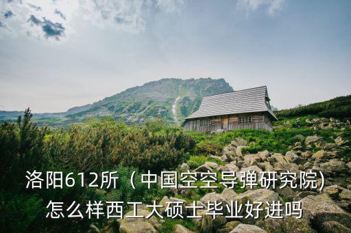 洛陽空空導彈研究所怎么樣,洛陽612所