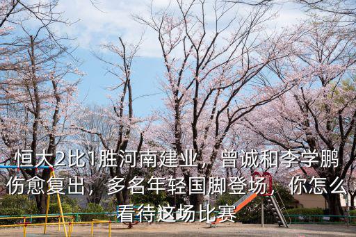 恒大2比1勝河南建業，曾誠和李學鵬傷愈復出，多名年輕國腳登場，你怎么看待這場比賽