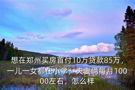 想在鄭州買房首付10萬貸款85萬，一兒一女都在小學，夫妻倆每月10000左右，怎么樣