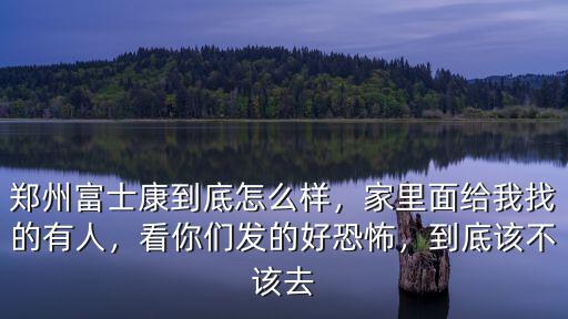 鄭州富士康到底怎么樣，家里面給我找的有人，看你們發的好恐怖，到底該不該去
