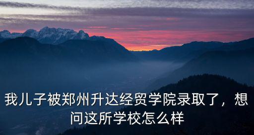 我兒子被鄭州升達經貿學院錄取了，想問這所學校怎么樣