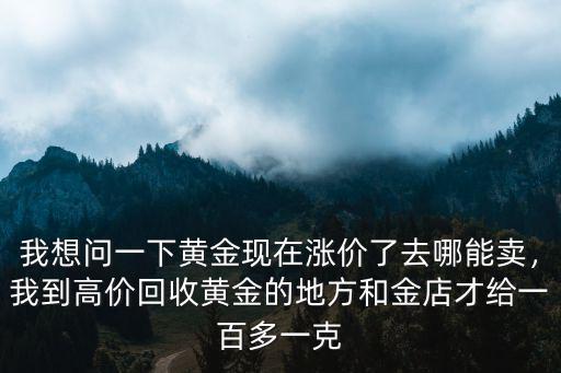 我想問一下黃金現在漲價了去哪能賣，我到高價回收黃金的地方和金店才給一百多一克