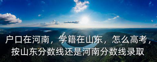 戶口在河南，學籍在山東，怎么高考，按山東分數線還是河南分數線錄取