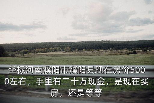 坐標河南濮陽市濮陽縣現在房價5000左右，手里有二十萬現金，是現在買房，還是等等