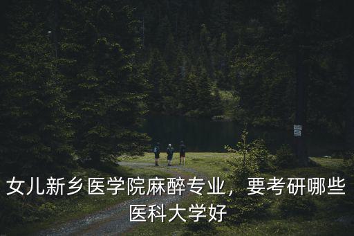 新鄉醫學院考研應該怎么報,女兒新鄉醫學院麻醉專業