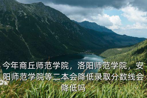 今年商丘師范學院，洛陽師范學院，安陽師范學院等二本會降低錄取分數線會降低嗎