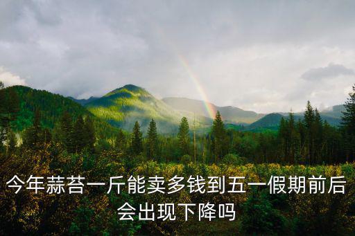 今年蒜苔一斤能賣多錢到五一假期前后會出現下降嗎