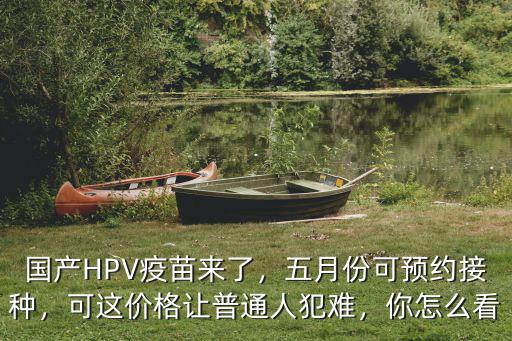 國(guó)產(chǎn)HPV疫苗來(lái)了，五月份可預(yù)約接種，可這價(jià)格讓普通人犯難，你怎么看