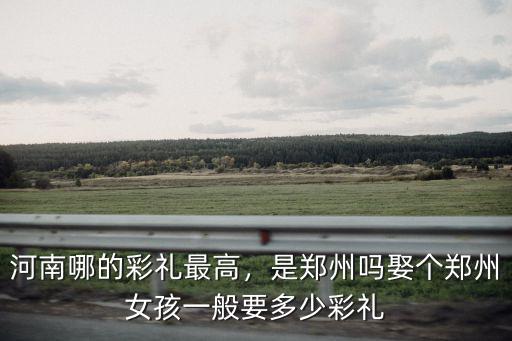 河南哪的彩禮最高，是鄭州嗎娶個鄭州女孩一般要多少彩禮