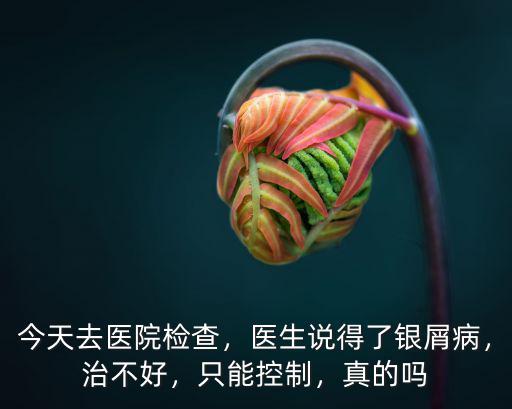今天去醫(yī)院檢查，醫(yī)生說(shuō)得了銀屑病，治不好，只能控制，真的嗎
