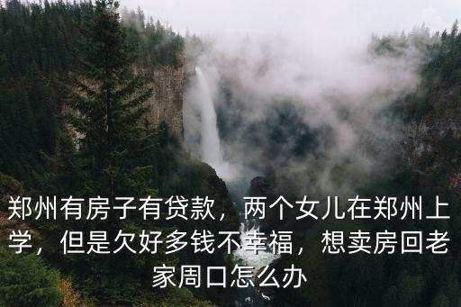 鄭州有房子有貸款，兩個(gè)女兒在鄭州上學(xué)，但是欠好多錢不幸福，想賣房回老家周口怎么辦