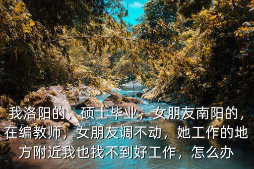 我洛陽的，碩士畢業，女朋友南陽的，在編教師，女朋友調不動，她工作的地方附近我也找不到好工作，怎么辦