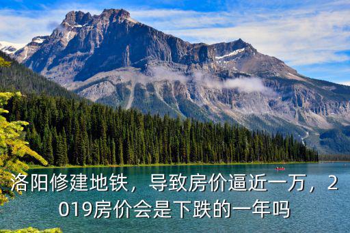 洛陽修建地鐵，導致房價逼近一萬，2019房價會是下跌的一年嗎