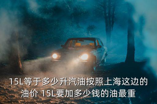 15L等于多少升汽油按照上海這邊的油價 15L要加多少錢的油最重