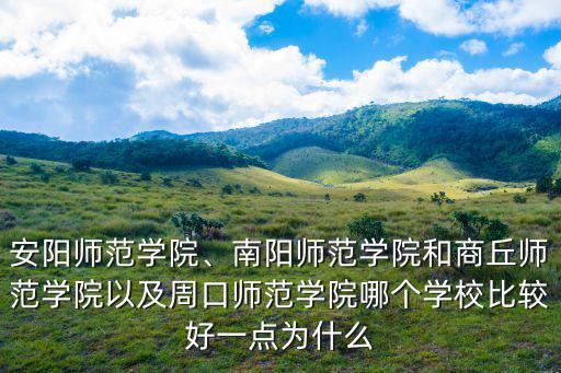 安陽師范學院、南陽師范學院和商丘師范學院以及周口師范學院哪個學校比較好一點為什么