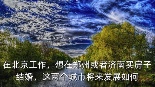 在北京工作，想在鄭州或者濟南買房子結婚，這兩個城市將來發展如何