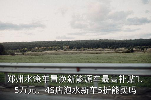 鄭州水淹車置換新能源車最高補貼1.5萬元，4S店泡水新車5折能買嗎