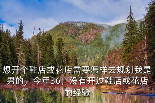 想開個(gè)鞋店或花店需要怎樣去規(guī)劃我是男的，今年36，沒有開過(guò)鞋店或花店的經(jīng)驗(yàn)