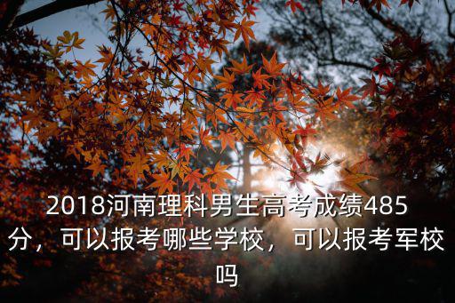 2018河南理科男生高考成績485分，可以報考哪些學校，可以報考軍校嗎