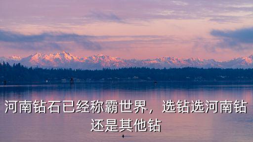 河南鉆石已經稱霸世界，選鉆選河南鉆還是其他鉆