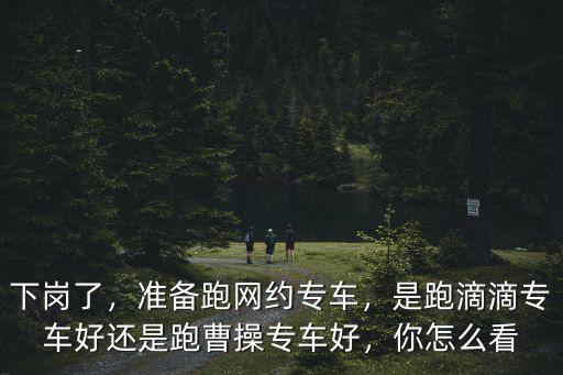 下崗了，準備跑網約專車，是跑滴滴專車好還是跑曹操專車好，你怎么看