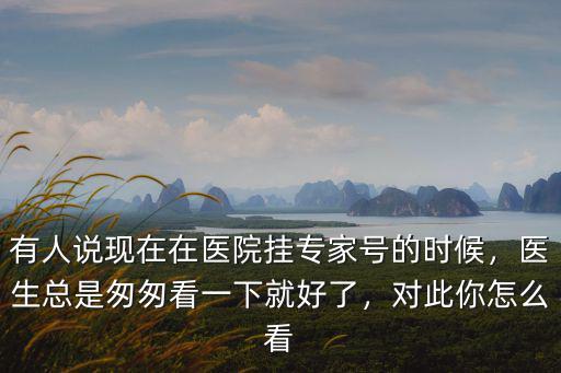 有人說現在在醫院掛專家號的時候，醫生總是匆匆看一下就好了，對此你怎么看