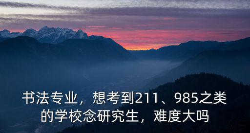 書法專業，想考到211、985之類的學校念研究生，難度大嗎