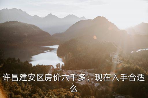 許昌建安區房價六千多，現在入手合適么