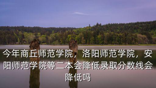 今年商丘師范學院，洛陽師范學院，安陽師范學院等二本會降低錄取分數線會降低嗎