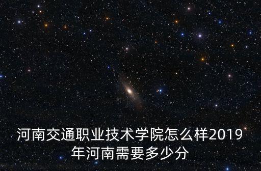 河南交通職業技術學院怎么樣2019年河南需要多少分