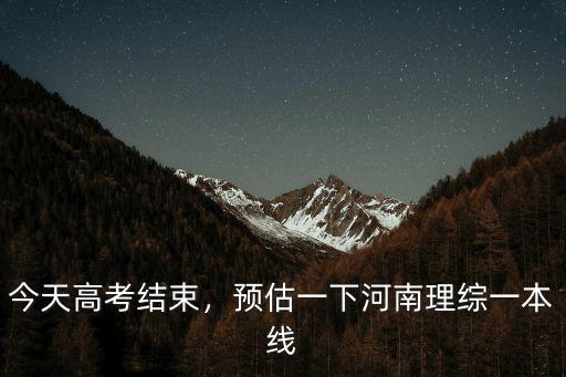 今天高考結束，預估一下河南理綜一本線