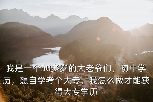 我是一個(gè)30多歲的大老爺們，初中學(xué)歷，想自學(xué)考個(gè)大專(zhuān)，我怎么做才能獲得大專(zhuān)學(xué)歷