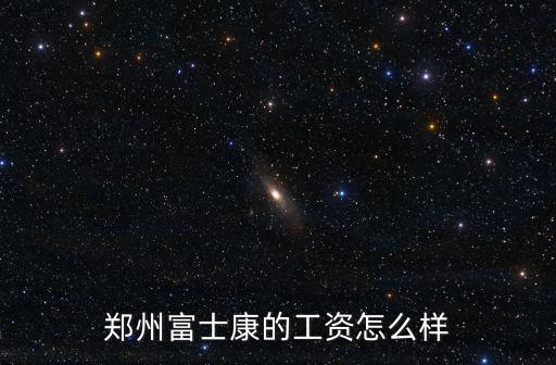 富士康鄭州加工區工作怎么樣,鄭州富士康怎么樣