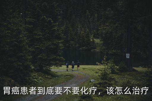 胃癌患者到底要不要化療，該怎么治療