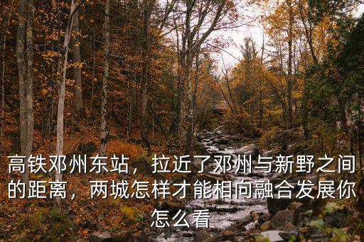 高鐵鄧州東站，拉近了鄧州與新野之間的距離，兩城怎樣才能相向融合發展你怎么看