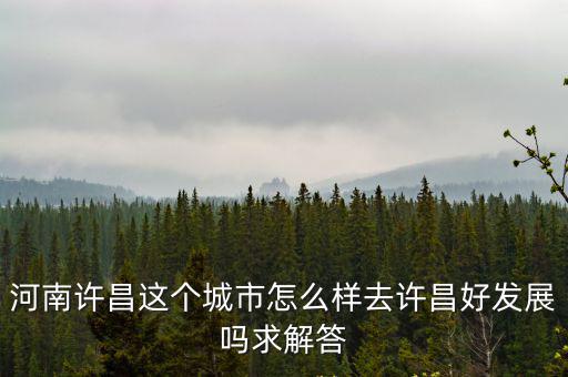 河南許昌這個城市怎么樣去許昌好發展嗎求解答