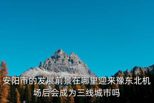 安陽市的發展前景在哪里迎來豫東北機場后會成為三線城市嗎