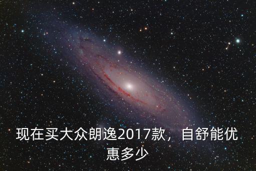 現(xiàn)在買大眾朗逸2017款，自舒能優(yōu)惠多少
