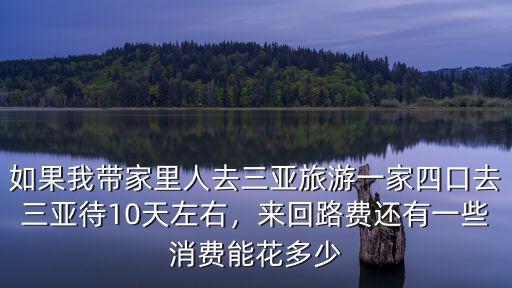 如果我帶家里人去三亞旅游一家四口去三亞待10天左右，來回路費還有一些消費能花多少