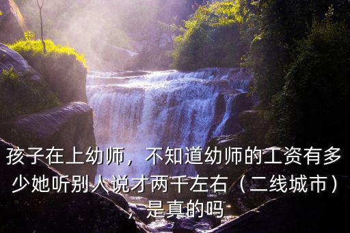 孩子在上幼師，不知道幼師的工資有多少她聽別人說才兩千左右（二線城市），是真的嗎