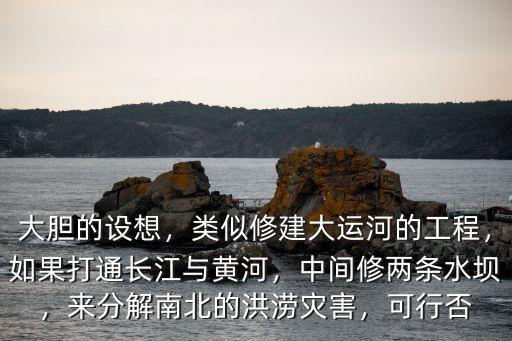大膽的設想，類似修建大運河的工程，如果打通長江與黃河，中間修兩條水壩，來分解南北的洪澇災害，可行否