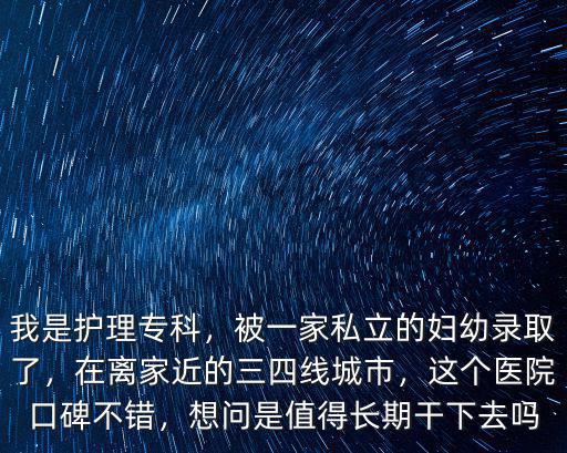 我是護理專科，被一家私立的婦幼錄取了，在離家近的三四線城市，這個醫院口碑不錯，想問是值得長期干下去嗎