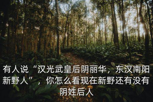 有人說“漢光武皇后陰麗華，東漢南陽新野人”，你怎么看現在新野還有沒有陰姓后人