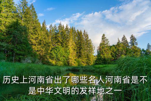 歷史上河南省出了哪些名人河南省是不是中華文明的發(fā)祥地之一